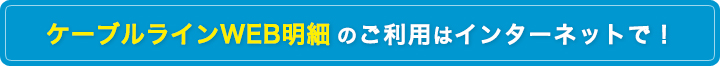 ケーブルラインWEB明細のご利用はインターネットで！