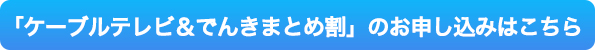 ケーブルテレビ＆でんきまとめ割お申し込みはこちら
