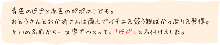 青色のピピと赤色のポポのこども。おとうさんとおかあさんは岡山でイチニを競う親ばかっぷりを発揮。互いの名前から一文字ずつとって、「ピポ」と名付けました。